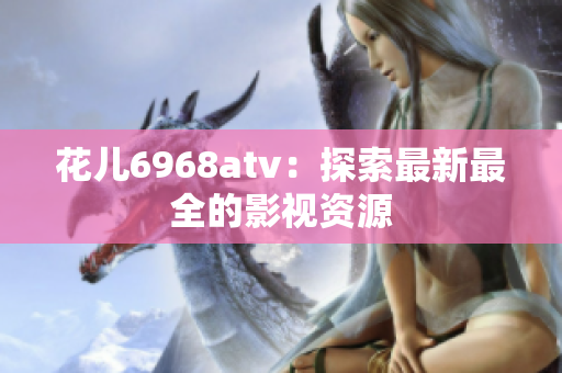 花儿6968atv：探索最新最全的影视资源