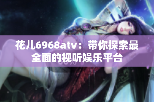 花儿6968atv：带你探索最全面的视听娱乐平台