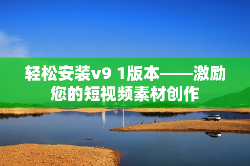 轻松安装v9 1版本——激励您的短视频素材创作