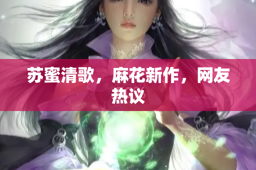 苏蜜清歌，麻花新作，网友热议