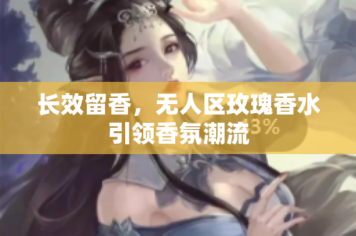 长效留香，无人区玫瑰香水引领香氛潮流
