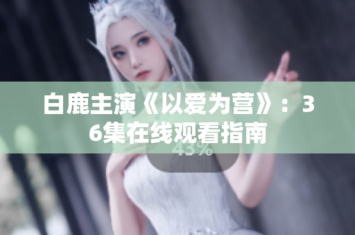 白鹿主演《以爱为营》：36集在线观看指南