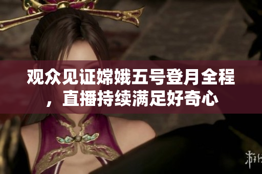 观众见证嫦娥五号登月全程，直播持续满足好奇心