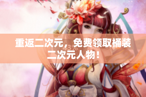 重返二次元，免费领取桶装二次元人物！