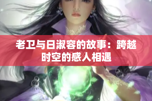 老卫与日淑容的故事：跨越时空的感人相遇