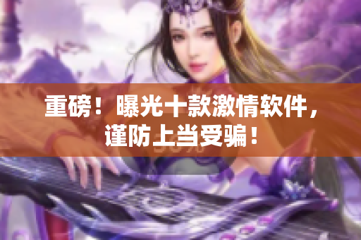 重磅！曝光十款激情软件，谨防上当受骗！