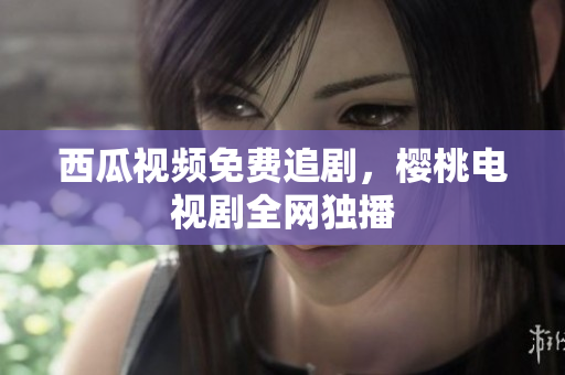 西瓜视频免费追剧，樱桃电视剧全网独播