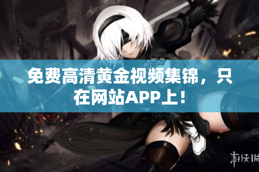 免费高清黄金视频集锦，只在网站APP上！