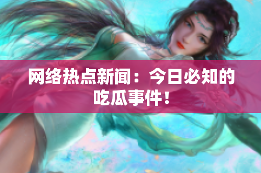 网络热点新闻：今日必知的吃瓜事件！