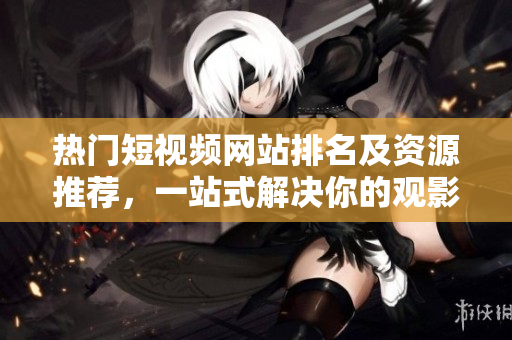 热门短视频网站排名及资源推荐，一站式解决你的观影需求