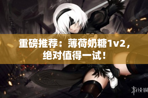 重磅推荐：薄荷奶糖1v2，绝对值得一试！