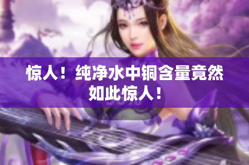 惊人！纯净水中铜含量竟然如此惊人！
