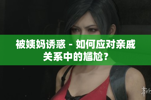 被姨妈诱惑 - 如何应对亲戚关系中的尴尬？