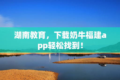 湖南教育，下载奶牛福建app轻松找到！