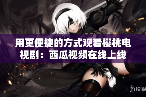 用更便捷的方式观看樱桃电视剧：西瓜视频在线上线