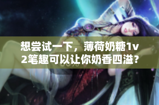 想尝试一下，薄荷奶糖1v2笔趣可以让你奶香四溢？