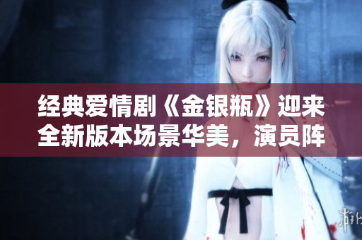 经典爱情剧《金银瓶》迎来全新版本场景华美，演员阵容豪华