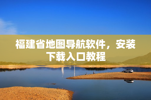 福建省地图导航软件，安装下载入口教程