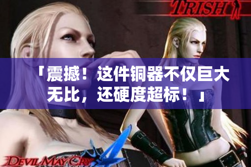 「震撼！这件铜器不仅巨大无比，还硬度超标！」