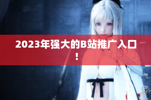 2023年强大的B站推广入口！