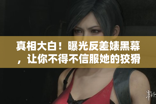 真相大白！曝光反差婊黑幕，让你不得不信服她的狡猾手段