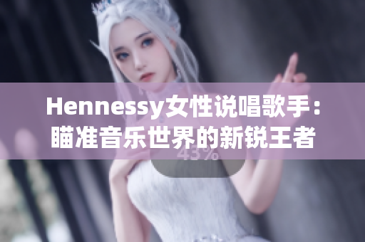 Hennessy女性说唱歌手：瞄准音乐世界的新锐王者