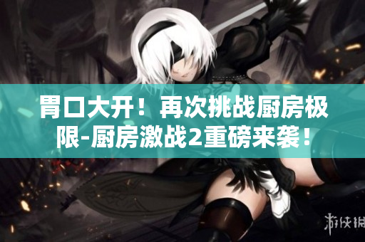 胃口大开！再次挑战厨房极限-厨房激战2重磅来袭！