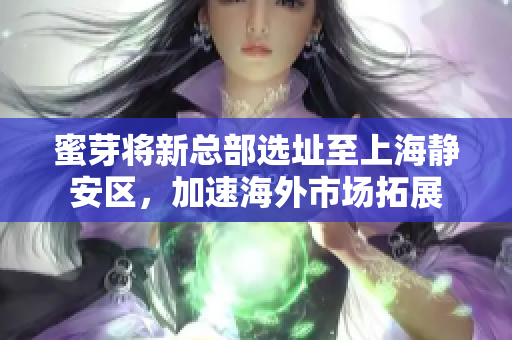 蜜芽将新总部选址至上海静安区，加速海外市场拓展