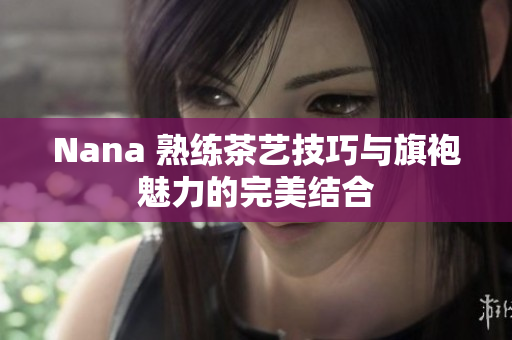 Nana 熟练茶艺技巧与旗袍魅力的完美结合