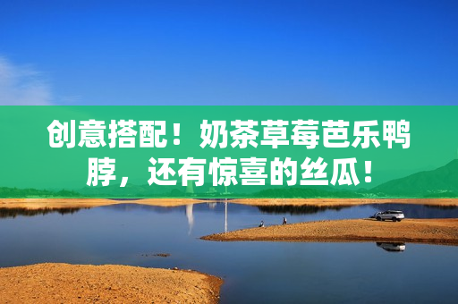 创意搭配！奶茶草莓芭乐鸭脖，还有惊喜的丝瓜！