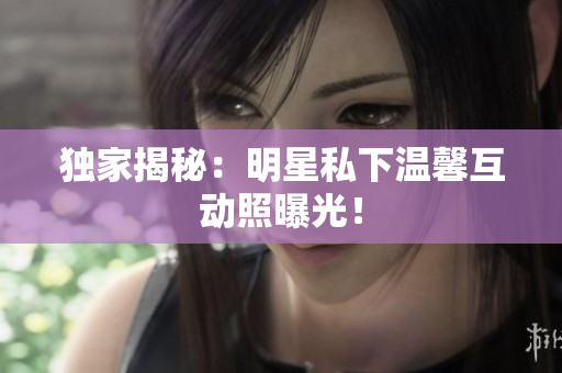 独家揭秘：明星私下温馨互动照曝光！