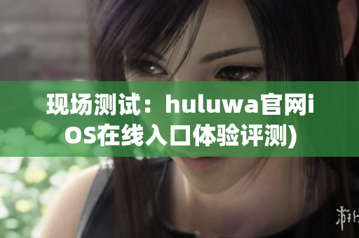 现场测试：huluwa官网iOS在线入口体验评测)