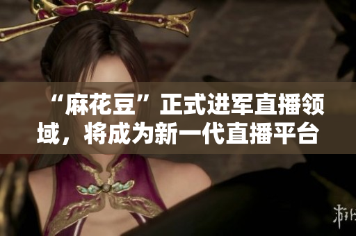 “麻花豆”正式进军直播领域，将成为新一代直播平台！