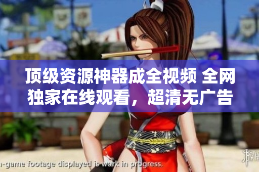 顶级资源神器成全视频 全网独家在线观看，超清无广告！