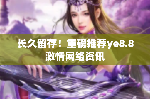 长久留存！重磅推荐ye8.8激情网络资讯