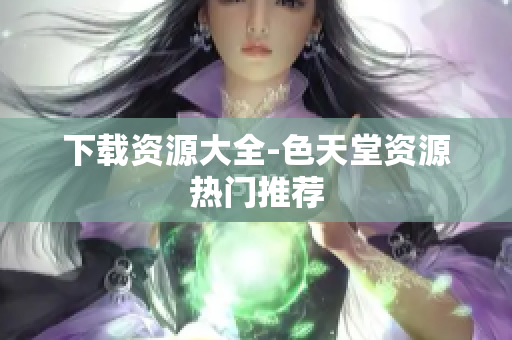 下载资源大全-色天堂资源热门推荐