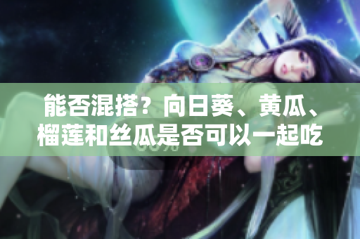 能否混搭？向日葵、黄瓜、榴莲和丝瓜是否可以一起吃？