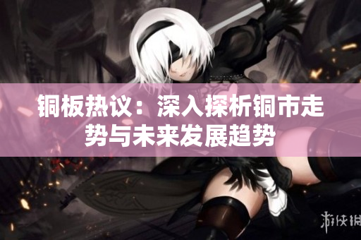 铜板热议：深入探析铜市走势与未来发展趋势
