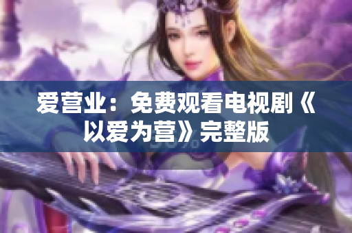 爱营业：免费观看电视剧《以爱为营》完整版