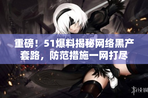 重磅！51爆料揭秘网络黑产套路，防范措施一网打尽