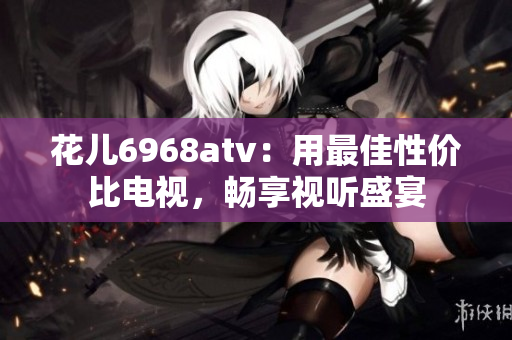 花儿6968atv：用最佳性价比电视，畅享视听盛宴