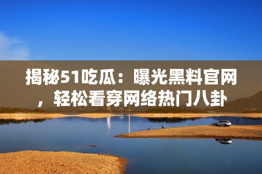 揭秘51吃瓜：曝光黑料官网，轻松看穿网络热门八卦