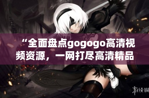 “全面盘点gogogo高清视频资源，一网打尽高清精品推荐”