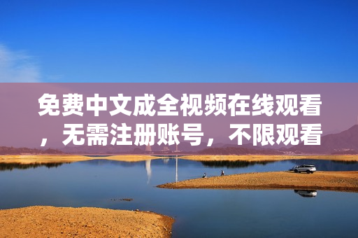 免费中文成全视频在线观看，无需注册账号，不限观看次数