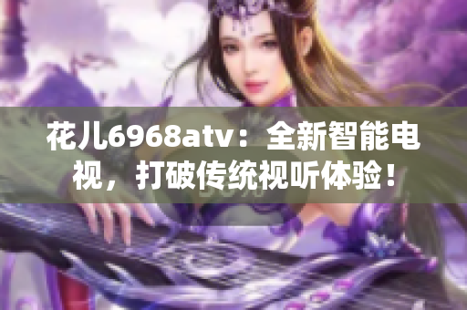 花儿6968atv：全新智能电视，打破传统视听体验！