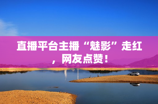 直播平台主播“魅影”走红，网友点赞！
