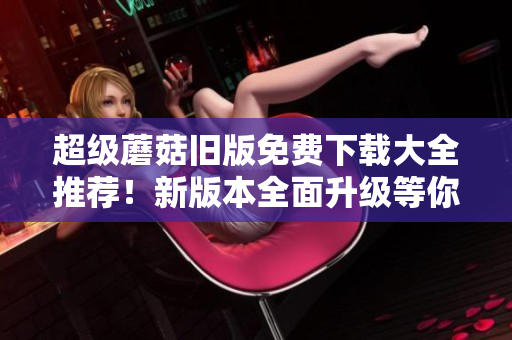 超级蘑菇旧版免费下载大全推荐！新版本全面升级等你来体验！