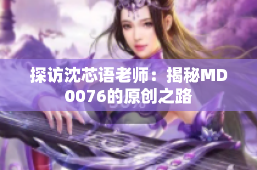 探访沈芯语老师：揭秘MD0076的原创之路