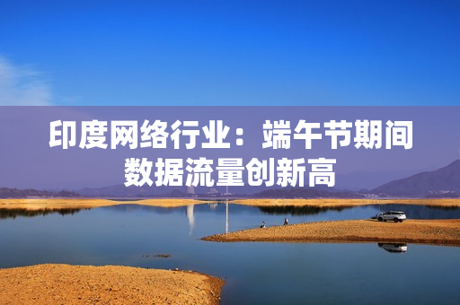 印度网络行业：端午节期间数据流量创新高