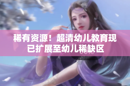 稀有资源！超清幼儿教育现已扩展至幼儿稀缺区